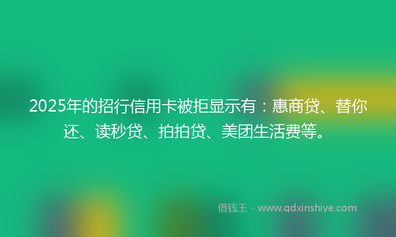 2025年的招行信用卡被拒显示有：惠商贷、替你还、读秒贷、拍拍贷、美团生活费等。