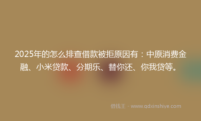 2025年的怎么排查借款被拒原因有：中原消费金融、小米贷款、分期乐、替你还、你我贷等。