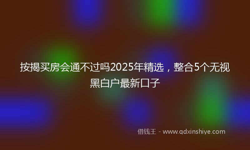 按揭买房会通不过吗2025年精选，整合5个无视黑白户最新口子