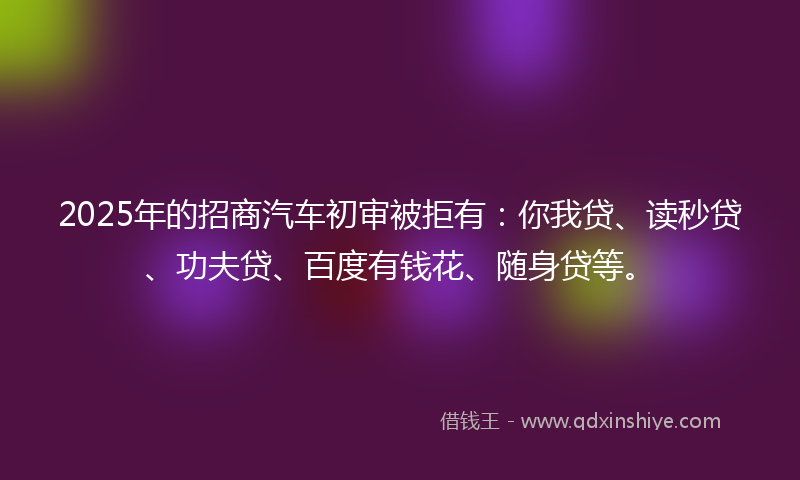2025年的招商汽车初审被拒有：你我贷、读秒贷、功夫贷、百度有钱花、随身贷等。