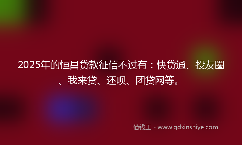 2025年的恒昌贷款征信不过有：快贷通、投友圈、我来贷、还呗、团贷网等。