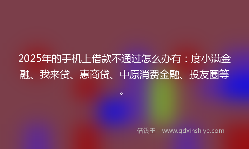 2025年的手机上借款不通过怎么办有：度小满金融、我来贷、惠商贷、中原消费金融、投友圈等。