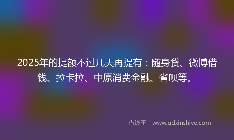 2025年的提额不过几天再提有：随身贷、微博借钱、拉卡拉、中原消费金融、省呗等。
