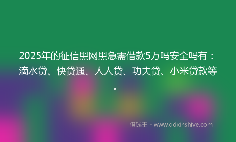 2025年的征信黑网黑急需借款5万吗安全吗有：滴水贷、快贷通、人人贷、功夫贷、小米贷款等。