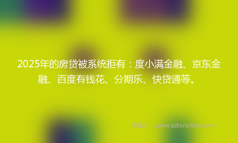 2025年的房贷被系统拒有：度小满金融、京东金融、百度有钱花、分期乐、快贷通等。