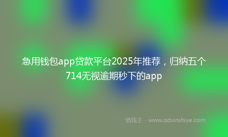 急用钱包app贷款平台2025年推荐，归纳五个714无视逾期秒下的app