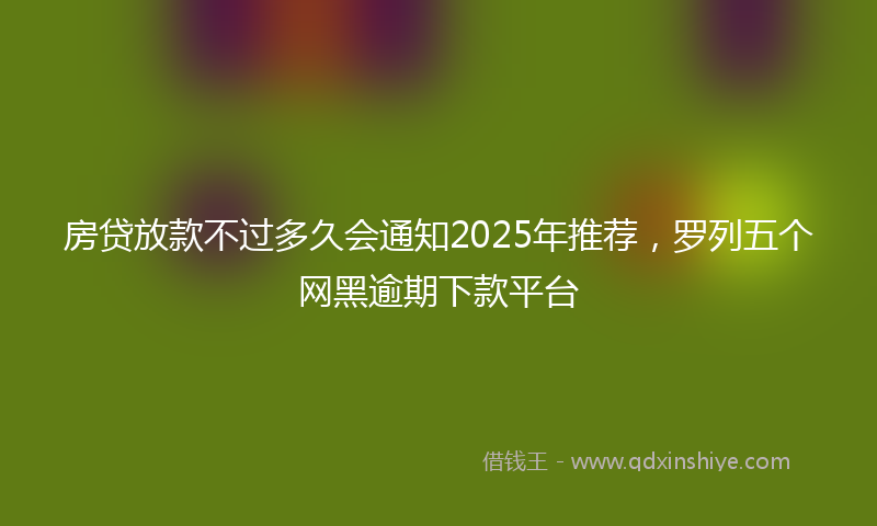 房贷放款不过多久会通知2025年推荐，罗列五个网黑逾期下款平台