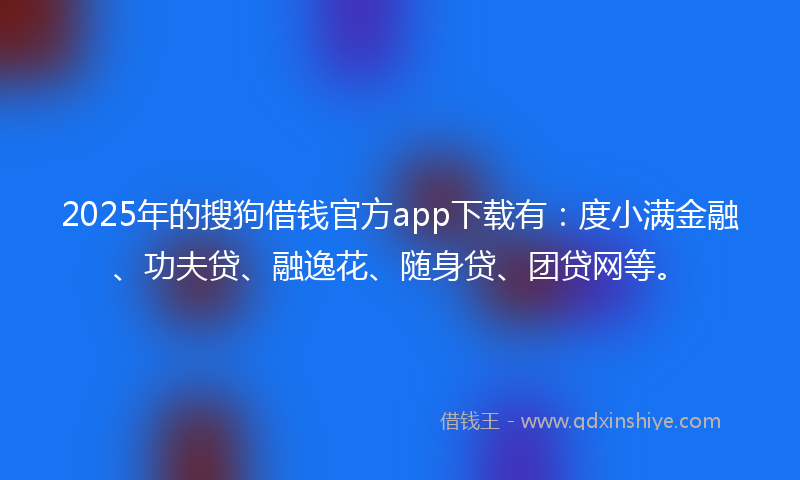 2025年的搜狗借钱官方app下载有：度小满金融、功夫贷、融逸花、随身贷、团贷网等。