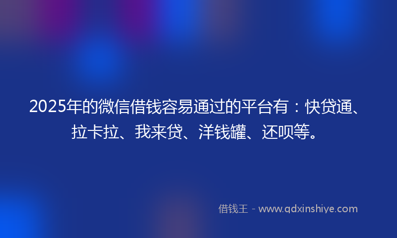 2025年的微信借钱容易通过的平台有：快贷通、拉卡拉、我来贷、洋钱罐、还呗等。