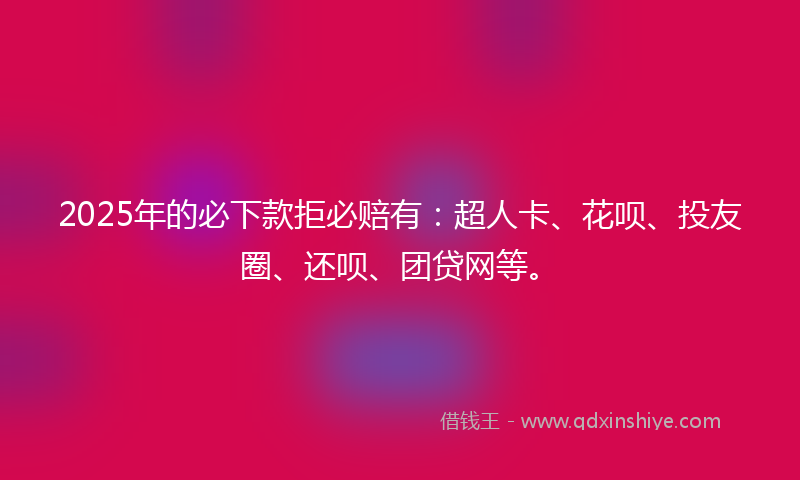 2025年的必下款拒必赔有：超人卡、花呗、投友圈、还呗、团贷网等。