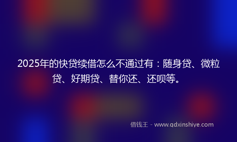 2025年的快贷续借怎么不通过有：随身贷、微粒贷、好期贷、替你还、还呗等。