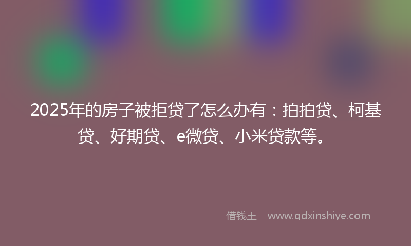 2025年的房子被拒贷了怎么办有：拍拍贷、柯基贷、好期贷、e微贷、小米贷款等。