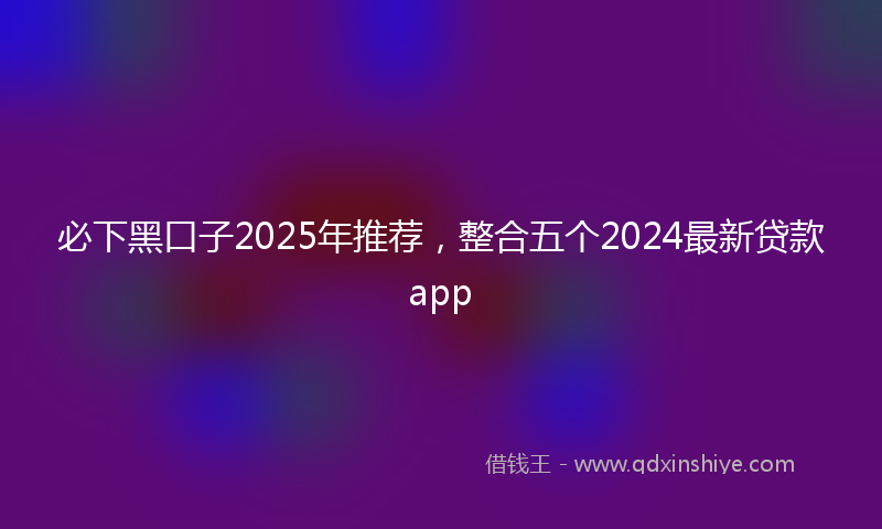 必下黑口子2025年推荐，整合五个2024最新贷款app