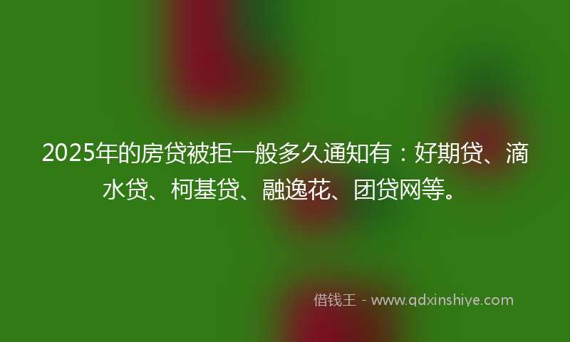 2025年的房贷被拒一般多久通知有：好期贷、滴水贷、柯基贷、融逸花、团贷网等。