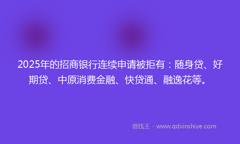 2025年的招商银行连续申请被拒有：随身贷、好期贷、中原消费金融、快贷通、融逸花等。