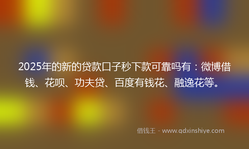 2025年的新的贷款口子秒下款可靠吗有：微博借钱、花呗、功夫贷、百度有钱花、融逸花等。