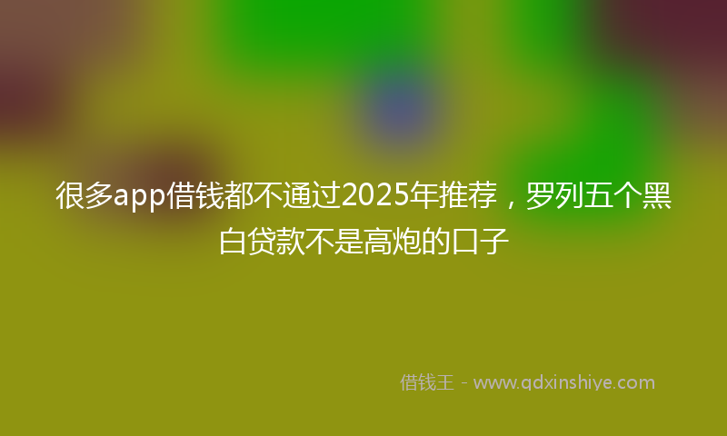 很多app借钱都不通过2025年推荐，罗列五个黑白贷款不是高炮的口子