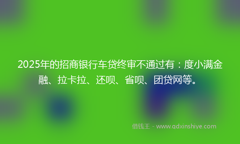 2025年的招商银行车贷终审不通过有：度小满金融、拉卡拉、还呗、省呗、团贷网等。