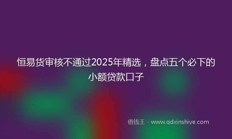 恒易货审核不通过2025年精选，盘点五个必下的小额贷款口子