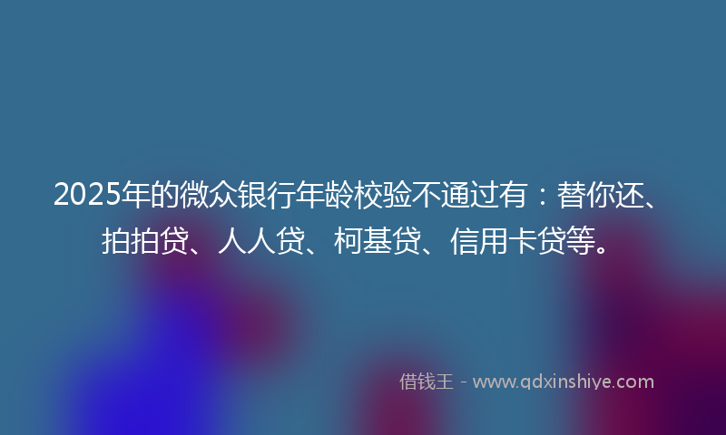 2025年的微众银行年龄校验不通过有：替你还、拍拍贷、人人贷、柯基贷、信用卡贷等。