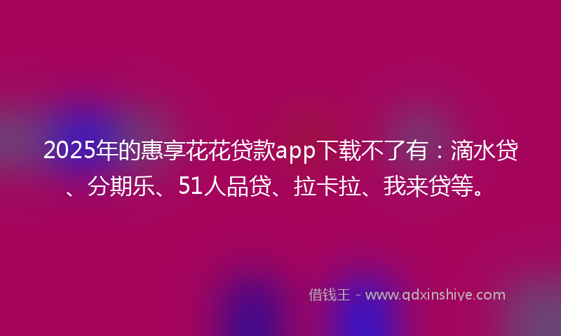 2025年的惠享花花贷款app下载不了有：滴水贷、分期乐、51人品贷、拉卡拉、我来贷等。