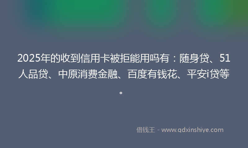 2025年的收到信用卡被拒能用吗有：随身贷、51人品贷、中原消费金融、百度有钱花、平安i贷等。