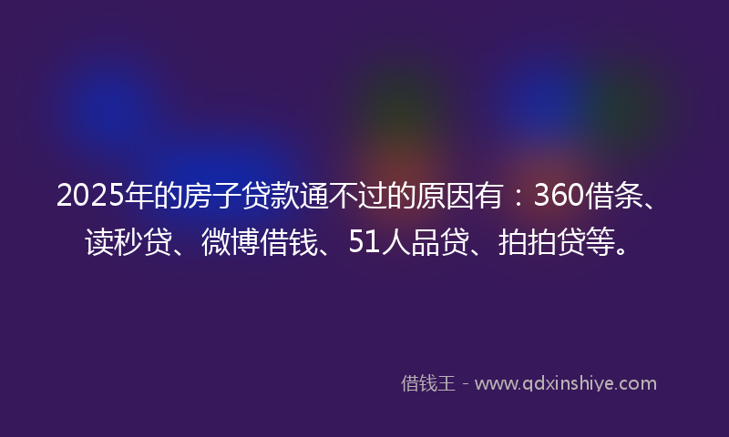 2025年的房子贷款通不过的原因有：360借条、读秒贷、微博借钱、51人品贷、拍拍贷等。