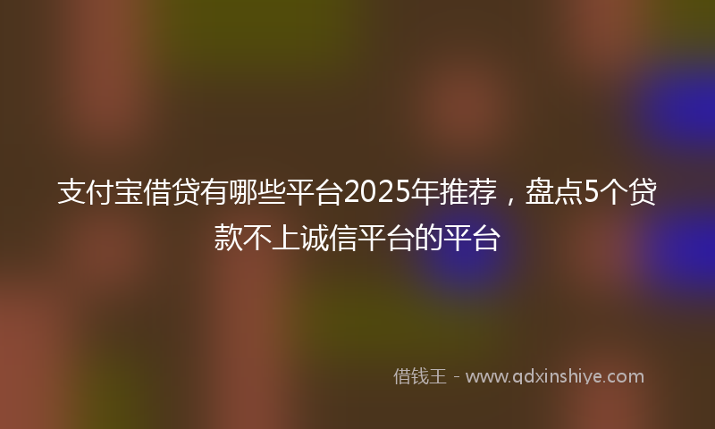 支付宝借贷有哪些平台2025年推荐，盘点5个贷款不上诚信平台的平台