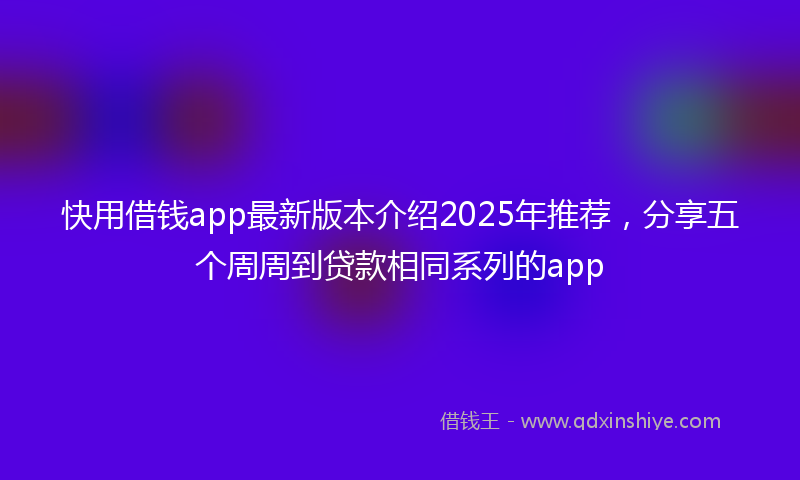 快用借钱app最新版本介绍2025年推荐，分享五个周周到贷款相同系列的app