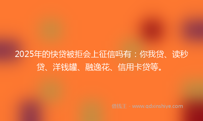 2025年的快贷被拒会上征信吗有：你我贷、读秒贷、洋钱罐、融逸花、信用卡贷等。
