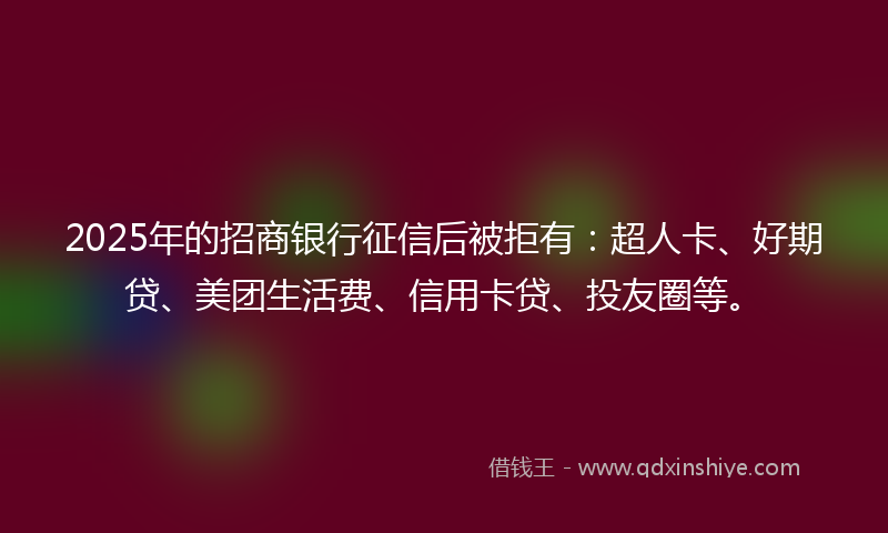 2025年的招商银行征信后被拒有：超人卡、好期贷、美团生活费、信用卡贷、投友圈等。