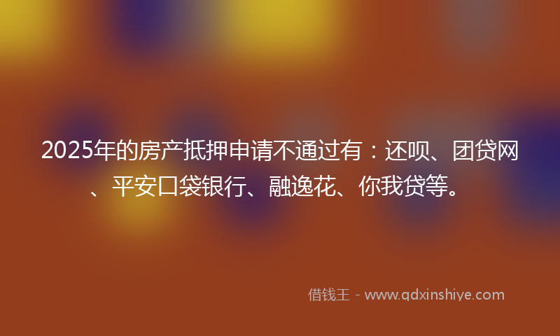 2025年的房产抵押申请不通过有：还呗、团贷网、平安口袋银行、融逸花、你我贷等。