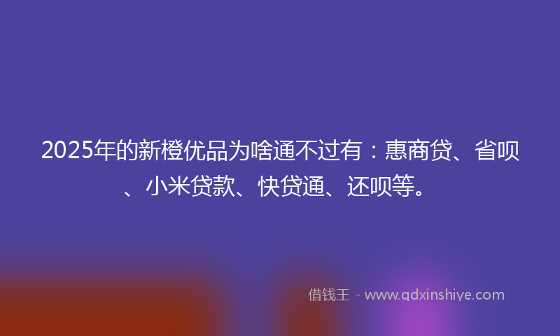 2025年的新橙优品为啥通不过有：惠商贷、省呗、小米贷款、快贷通、还呗等。