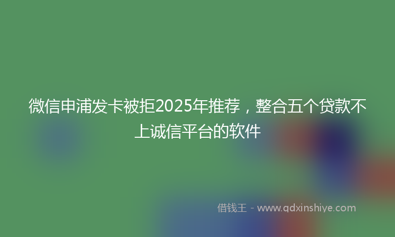 微信申浦发卡被拒2025年推荐，整合五个贷款不上诚信平台的软件