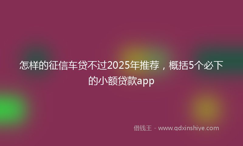 怎样的征信车贷不过2025年推荐，概括5个必下的小额贷款app