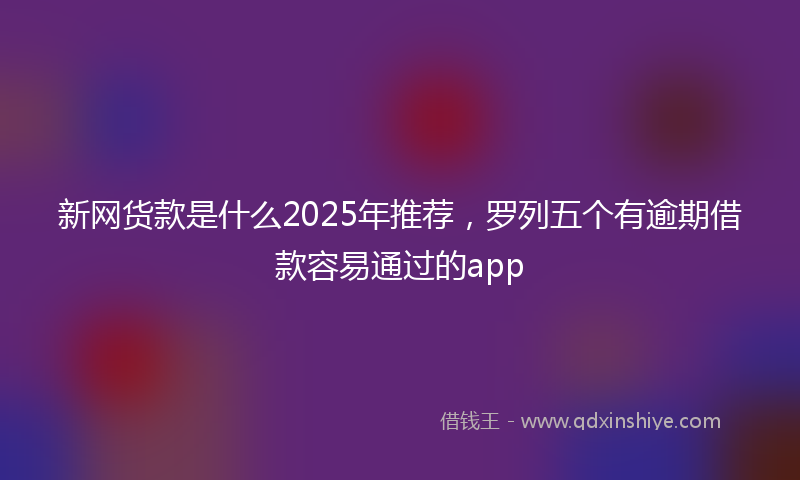 新网货款是什么2025年推荐，罗列五个有逾期借款容易通过的app