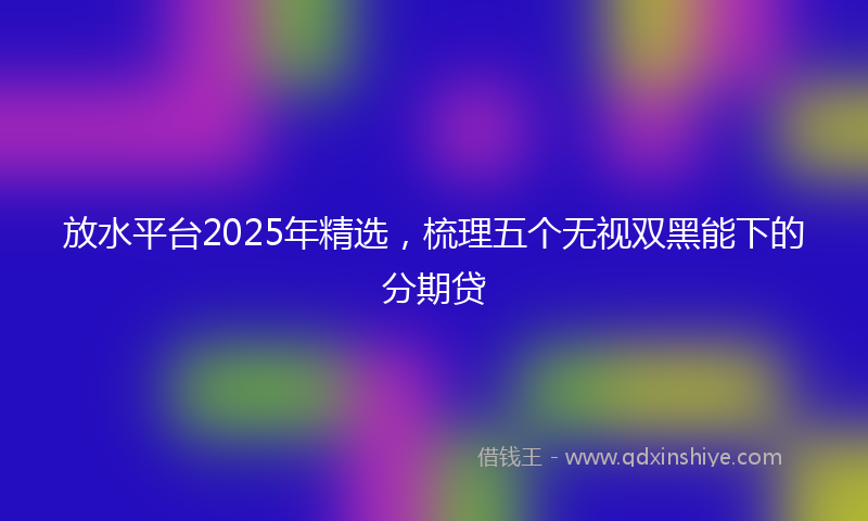 放水平台2025年精选，梳理五个无视双黑能下的分期贷
