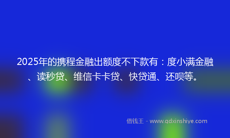 2025年的携程金融出额度不下款有：度小满金融、读秒贷、维信卡卡贷、快贷通、还呗等。