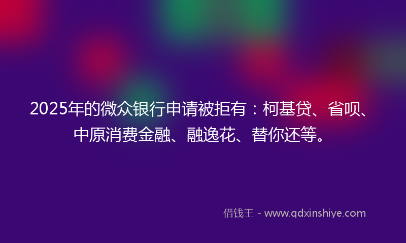 2025年的微众银行申请被拒有：柯基贷、省呗、中原消费金融、融逸花、替你还等。