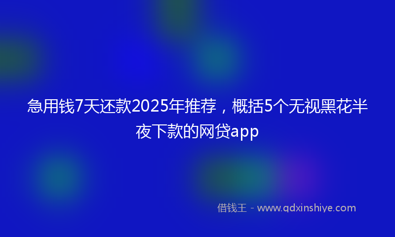 急用钱7天还款2025年推荐，概括5个无视黑花半夜下款的网贷app