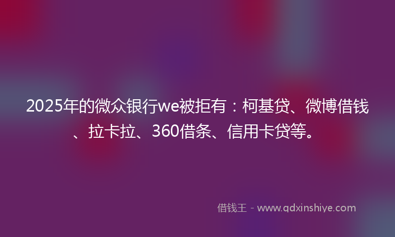 2025年的微众银行we被拒有：柯基贷、微博借钱、拉卡拉、360借条、信用卡贷等。