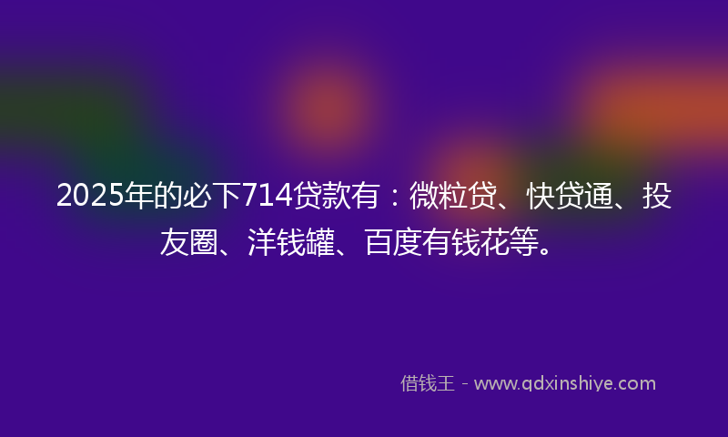 2025年的必下714贷款有：微粒贷、快贷通、投友圈、洋钱罐、百度有钱花等。