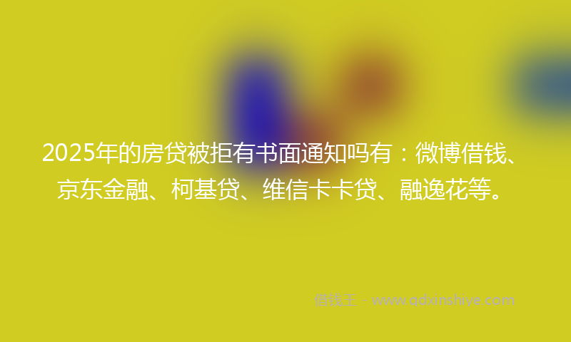 2025年的房贷被拒有书面通知吗有：微博借钱、京东金融、柯基贷、维信卡卡贷、融逸花等。