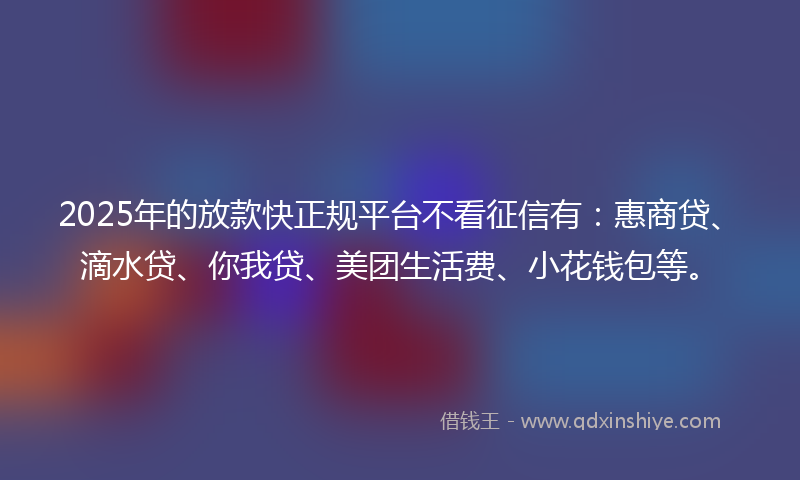 2025年的放款快正规平台不看征信有：惠商贷、滴水贷、你我贷、美团生活费、小花钱包等。