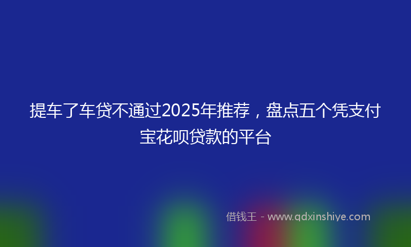 提车了车贷不通过2025年推荐，盘点五个凭支付宝花呗贷款的平台