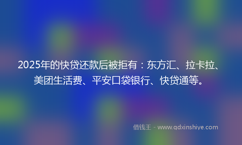 2025年的快贷还款后被拒有：东方汇、拉卡拉、美团生活费、平安口袋银行、快贷通等。