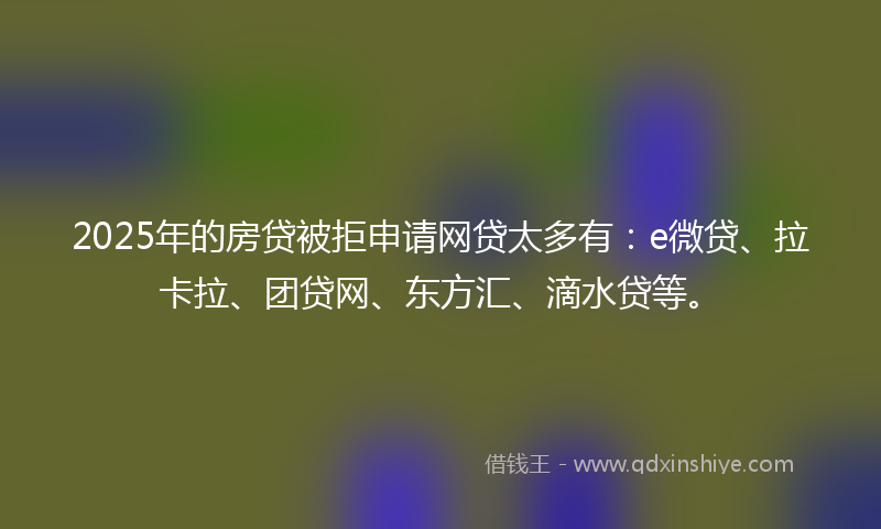 2025年的房贷被拒申请网贷太多有：e微贷、拉卡拉、团贷网、东方汇、滴水贷等。