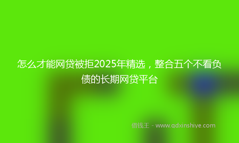 怎么才能网贷被拒2025年精选，整合五个不看负债的长期网贷平台