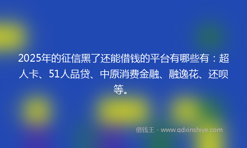 2025年的征信黑了还能借钱的平台有哪些有：超人卡、51人品贷、中原消费金融、融逸花、还呗等。