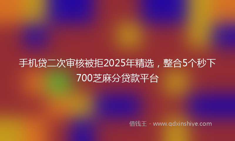 手机贷二次审核被拒2025年精选，整合5个秒下700芝麻分贷款平台